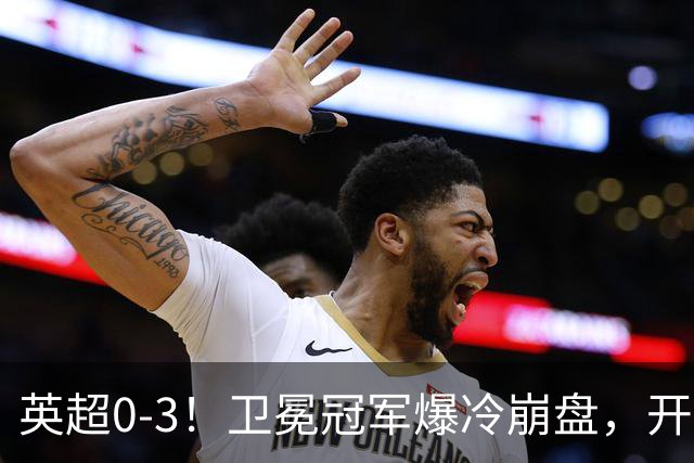 英超0-3！卫冕冠军爆冷崩盘，开局7连胜终结+丢榜首，123年神迹作古